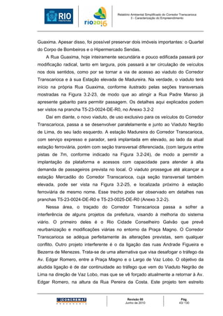 Relatório Ambiental Simplificado do Corredor Transcarioca
                                                 3 - Caracterização do Empreendimento




Guaxima. Apesar disso, foi possível preservar dois imóveis importantes: o Quartel
do Corpo de Bombeiros e o Hipermercado Sendas.
    A Rua Guaxima, hoje inteiramente secundária e pouco edificada passará por
modificação radical, tanto em largura, pois passará a ter circulação de veículos
nos dois sentidos, como por se tornar a via de acesso ao viaduto do Corredor
Transcarioca e à sua Estação elevada de Madureira. Na verdade, o viaduto terá
início na própria Rua Guaxima, conforme ilustrado pelas seções transversais
mostradas na Figura 3.2-23, de modo que ao atingir a Rua Padre Manso já
apresente gabarito para permitir passagem. Os detalhes aqui explicados podem
ser vistos na prancha T5-23-0024-DE-R0, no Anexo 3.2-2
    Daí em diante, o novo viaduto, de uso exclusivo para os veículos do Corredor
Transcarioca, passa a se desenvolver paralelamente e junto ao Viaduto Negrão
de Lima, do seu lado esquerdo. A estação Madureira do Corredor Transcarioca,
com serviço expresso e parador, será implantada em elevado, ao lado da atual
estação ferroviária, porém com seção transversal diferenciada, (com largura entre
pistas de 7m, conforme indicado na Figura 3.2-24), de modo a permitir a
implantação da plataforma e acessos com capacidade para atender à alta
demanda de passageiros prevista no local. O viaduto prossegue até alcançar a
estação Mercadão do Corredor Transcarioca, cuja seção transversal também
elevada, pode ser vista na Figura 3.2-25, e localizada próximo à estação
ferroviária de mesmo nome. Esse trecho pode ser observado em detalhes nas
pranchas T5-23-0024-DE-R0 e T5-23-0025-DE-R0 (Anexo 3.2-2).
    Nessa área, o traçado do Corredor Transcarioca passa a sofrer a
interferência de alguns projetos da prefeitura, visando à melhoria do sistema
viário. O primeiro deles é o Rio Cidade Conselheiro Galvão que prevê
reurbanização e modificações viárias no entorno da Praça Magno. O Corredor
Transcarioca se adéqua perfeitamente às alterações previstas, sem qualquer
conflito. Outro projeto interferente é o da ligação das ruas Andrade Figueira e
Bezerra de Menezes. Trata-se de uma alternativa que visa desafogar o tráfego da
Av. Edgar Romero, entre a Praça Magno e o Largo de Vaz Lobo. O objetivo da
aludida ligação é de dar continuidade ao tráfego que vem do Viaduto Negrão de
Lima na direção de Vaz Lobo, mas que se vê forçado atualmente a retornar à Av.
Edgar Romero, na altura da Rua Pereira da Costa. Este projeto tem estreito


                                             Revisão 00                             Pág.
                                            Junho de 2010                          43/ 130
 