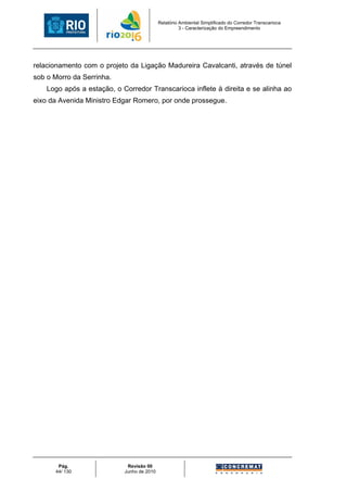 Relatório Ambiental Simplificado do Corredor Transcarioca
                                                      3 - Caracterização do Empreendimento




relacionamento com o projeto da Ligação Madureira Cavalcanti, através de túnel
sob o Morro da Serrinha.
    Logo após a estação, o Corredor Transcarioca inflete à direita e se alinha ao
eixo da Avenida Ministro Edgar Romero, por onde prossegue.




       Pág.                  Revisão 00
      44/ 130               Junho de 2010
 