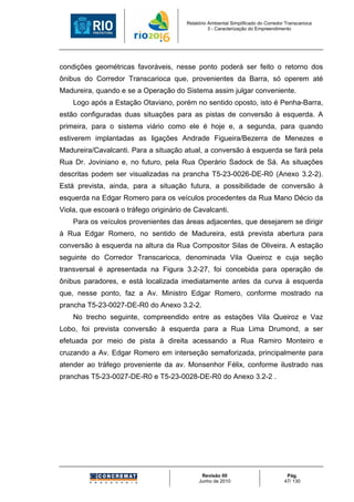 Relatório Ambiental Simplificado do Corredor Transcarioca
                                                  3 - Caracterização do Empreendimento




condições geométricas favoráveis, nesse ponto poderá ser feito o retorno dos
ônibus do Corredor Transcarioca que, provenientes da Barra, só operem até
Madureira, quando e se a Operação do Sistema assim julgar conveniente.
    Logo após a Estação Otaviano, porém no sentido oposto, isto é Penha-Barra,
estão configuradas duas situações para as pistas de conversão à esquerda. A
primeira, para o sistema viário como ele é hoje e, a segunda, para quando
estiverem implantadas as ligações Andrade Figueira/Bezerra de Menezes e
Madureira/Cavalcanti. Para a situação atual, a conversão à esquerda se fará pela
Rua Dr. Joviniano e, no futuro, pela Rua Operário Sadock de Sá. As situações
descritas podem ser visualizadas na prancha T5-23-0026-DE-R0 (Anexo 3.2-2).
Está prevista, ainda, para a situação futura, a possibilidade de conversão à
esquerda na Edgar Romero para os veículos procedentes da Rua Mano Décio da
Viola, que escoará o tráfego originário de Cavalcanti.
    Para os veículos provenientes das áreas adjacentes, que desejarem se dirigir
à Rua Edgar Romero, no sentido de Madureira, está prevista abertura para
conversão à esquerda na altura da Rua Compositor Silas de Oliveira. A estação
seguinte do Corredor Transcarioca, denominada Vila Queiroz e cuja seção
transversal é apresentada na Figura 3.2-27, foi concebida para operação de
ônibus paradores, e está localizada imediatamente antes da curva à esquerda
que, nesse ponto, faz a Av. Ministro Edgar Romero, conforme mostrado na
prancha T5-23-0027-DE-R0 do Anexo 3.2-2.
    No trecho seguinte, compreendido entre as estações Vila Queiroz e Vaz
Lobo, foi prevista conversão à esquerda para a Rua Lima Drumond, a ser
efetuada por meio de pista à direita acessando a Rua Ramiro Monteiro e
cruzando a Av. Edgar Romero em interseção semaforizada, principalmente para
atender ao tráfego proveniente da av. Monsenhor Félix, conforme ilustrado nas
pranchas T5-23-0027-DE-R0 e T5-23-0028-DE-R0 do Anexo 3.2-2 .




                                              Revisão 00                             Pág.
                                             Junho de 2010                          47/ 130
 