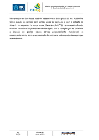 Relatório Ambiental Simplificado do Corredor Transcarioca
                                                        3 - Caracterização do Empreendimento




na suposição de que fosse possível passar sob as duas pistas da Av. Automóvel
Clube através de rampas com sentido único de caimento e com a estação se
situando no segmento de rampa suave (da ordem de 0,3%). Nessa eventualidade,
estariam resolvidos os problemas de drenagem, pois a transposição se faria sem
a   criação     de   pontos   baixos      (áreas         potencialmente             inundáveis)           e,
consequentemente, sem a necessidade de onerosos sistemas de drenagem por
bombeamento.




       Pág.                    Revisão 00
      50/ 130                 Junho de 2010
 