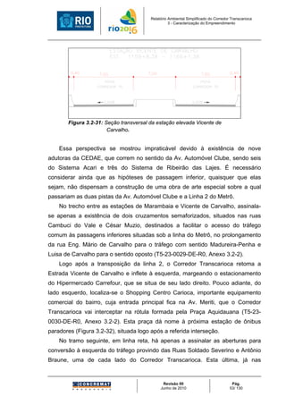 Relatório Ambiental Simplificado do Corredor Transcarioca
                                                  3 - Caracterização do Empreendimento




       Figura 3.2-31: Seção transversal da estação elevada Vicente de
                       Carvalho.


    Essa perspectiva se mostrou impraticável devido à existência de nove
adutoras da CEDAE, que correm no sentido da Av. Automóvel Clube, sendo seis
do Sistema Acari e três do Sistema de Ribeirão das Lajes. É necessário
considerar ainda que as hipóteses de passagem inferior, quaisquer que elas
sejam, não dispensam a construção de uma obra de arte especial sobre a qual
passariam as duas pistas da Av. Automóvel Clube e a Linha 2 do Metrô.
    No trecho entre as estações de Marambaia e Vicente de Carvalho, assinala-
se apenas a existência de dois cruzamentos semaforizados, situados nas ruas
Cambuci do Vale e César Muzio, destinados a facilitar o acesso do tráfego
comum às passagens inferiores situadas sob a linha do Metrô, no prolongamento
da rua Eng. Mário de Carvalho para o tráfego com sentido Madureira-Penha e
Luisa de Carvalho para o sentido oposto (T5-23-0029-DE-R0, Anexo 3.2-2).
    Logo após a transposição da linha 2, o Corredor Transcarioca retoma a
Estrada Vicente de Carvalho e inflete à esquerda, margeando o estacionamento
do Hipermercado Carrefour, que se situa de seu lado direito. Pouco adiante, do
lado esquerdo, localiza-se o Shopping Centro Carioca, importante equipamento
comercial do bairro, cuja entrada principal fica na Av. Meriti, que o Corredor
Transcarioca vai interceptar na rótula formada pela Praça Aquidauana (T5-23-
0030-DE-R0, Anexo 3.2-2). Esta praça dá nome à próxima estação de ônibus
paradores (Figura 3.2-32), situada logo após a referida interseção.
    No tramo seguinte, em linha reta, há apenas a assinalar as aberturas para
conversão à esquerda do tráfego provindo das Ruas Soldado Severino e Antônio
Braune, uma de cada lado do Corredor Transcarioca. Esta última, já nas



                                              Revisão 00                             Pág.
                                             Junho de 2010                          53/ 130
 