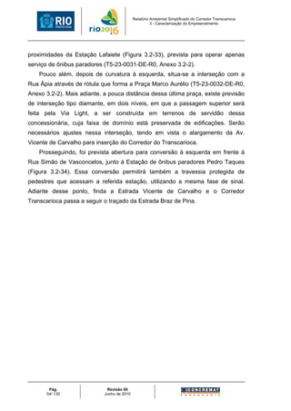Relatório Ambiental Simplificado do Corredor Transcarioca
                                                      3 - Caracterização do Empreendimento




proximidades da Estação Lafaiete (Figura 3.2-33), prevista para operar apenas
serviço de ônibus paradores (T5-23-0031-DE-R0, Anexo 3.2-2).
    Pouco além, depois de curvatura à esquerda, situa-se a interseção com a
Rua Ápia através de rótula que forma a Praça Marco Aurélio (T5-23-0032-DE-R0,
Anexo 3.2-2). Mais adiante, a pouca distância dessa última praça, existe previsão
de interseção tipo diamante, em dois níveis, em que a passagem superior será
feita pela Via Light, a ser construída em terrenos de servidão dessa
concessionária, cuja faixa de domínio está preservada de edificações. Serão
necessários ajustes nessa interseção, tendo em vista o alargamento da Av.
Vicente de Carvalho para inserção do Corredor do Transcarioca.
    Prosseguindo, foi prevista abertura para conversão à esquerda em frente à
Rua Simão de Vasconcelos, junto à Estação de ônibus paradores Pedro Taques
(Figura 3.2-34). Essa conversão permitirá também a travessia protegida de
pedestres que acessam a referida estação, utilizando a mesma fase de sinal.
Adiante desse ponto, finda a Estrada Vicente de Carvalho e o Corredor
Transcarioca passa a seguir o traçado da Estrada Braz de Pina.




        Pág.                 Revisão 00
       54/ 130              Junho de 2010
 