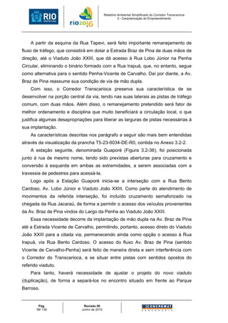 Relatório Ambiental Simplificado do Corredor Transcarioca
                                                      3 - Caracterização do Empreendimento




    A partir da esquina da Rua Tapevi, será feito importante remanejamento de
fluxo de tráfego, que consistirá em dotar a Estrada Braz de Pina de duas mãos de
direção, até o Viaduto João XXIII, que dá acesso à Rua Lobo Júnior na Penha
Circular, eliminando o binário formado com a Rua Irapuá, que, no entanto, segue
como alternativa para o sentido Penha-Vicente de Carvalho. Daí por diante, a Av.
Braz de Pina reassume sua condição de via de mão dupla.
    Com isso, o Corredor Transcarioca preserva sua característica de se
desenvolver na porção central da via, tendo nas suas laterais as pistas de tráfego
comum, com duas mãos. Além disso, o remanejamento pretendido será fator de
melhor ordenamento e disciplina que muito beneficiará a circulação local, o que
justifica algumas desapropriações para liberar as larguras de pistas necessárias à
sua implantação.
    As características descritas nos parágrafo a seguir são mais bem entendidas
através da visualização da prancha T5-23-0034-DE-R0, contida no Anexo 3.2-2.
    A estação seguinte, denominada Guaporé (Figura 3.2-36), foi posicionada
junto à rua de mesmo nome, tendo sido previstas aberturas para cruzamento e
conversão à esquerda em ambas as extremidades, a serem associadas com a
travessia de pedestres para acessá-la.
    Logo após a Estação Guaporé inicia-se a interseção com a Rua Bento
Cardoso, Av. Lobo Júnior e Viaduto João XXIII. Como parte do atendimento de
movimentos da referida interseção, foi incluído cruzamento semaforizado na
chegada da Rua Jacaraú, de forma a permitir o acesso dos veículos provenientes
da Av. Braz de Pina vindos do Largo da Penha ao Viaduto João XXIII.
    Essa necessidade decorre da implantação de mão dupla na Av. Braz de Pina
até a Estrada Vicente de Carvalho, permitindo, portanto, acesso direto do Viaduto
João XXIII para a citada via, permanecendo ainda como opção o acesso à Rua
Irapuá, via Rua Bento Cardoso. O acesso do fluxo Av. Braz de Pina (sentido
Vicente de Carvalho-Penha) será feito de maneira direta e sem interferência com
o Corredor do Transcarioca, a se situar entre pistas com sentidos opostos do
referido viaduto.
    Para tanto, haverá necessidade de ajustar o projeto do novo viaduto
(duplicação), de forma a separá-los no encontro situado em frente ao Parque
Barroso.


        Pág.                 Revisão 00
       58/ 130              Junho de 2010
 