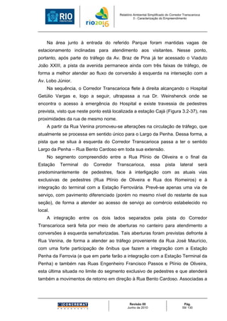 Relatório Ambiental Simplificado do Corredor Transcarioca
                                                  3 - Caracterização do Empreendimento




    Na área junto à entrada do referido Parque foram mantidas vagas de
estacionamento inclinadas para atendimento aos visitantes. Nesse ponto,
portanto, após parte do tráfego da Av. Braz de Pina já ter acessado o Viaduto
João XXIII, a pista da avenida permanece ainda com três faixas de tráfego, de
forma a melhor atender ao fluxo de conversão à esquerda na interseção com a
Av. Lobo Júnior.
    Na sequência, o Corredor Transcarioca flete à direita alcançando o Hospital
Getúlio Vargas e, logo a seguir, ultrapassa a rua Dr. Weinshenck onde se
encontra o acesso à emergência do Hospital e existe travessia de pedestres
prevista, visto que neste ponto está localizada a estação Cajá (Figura 3.2-37), nas
proximidades da rua de mesmo nome.
    A partir da Rua Venina promoveu-se alterações na circulação de tráfego, que
atualmente se processa em sentido único para o Largo da Penha. Dessa forma, a
pista que se situa à esquerda do Corredor Transcarioca passa a ter o sentido
Largo da Penha – Rua Bento Cardoso em toda sua extensão.
    No segmento compreendido entre a Rua Plínio de Oliveira e o final da
Estação   Terminal    do   Corredor   Transcarioca,          essa       pista      lateral     será
predominantemente de pedestres, face à interligação com as atuais vias
exclusivas de pedestres (Rua Plínio de Oliveira e Rua dos Romeiros) e à
integração do terminal com a Estação Ferroviária. Prevê-se apenas uma via de
serviço, com pavimento diferenciado (porém no mesmo nível do restante de sua
seção), de forma a atender ao acesso de serviço ao comércio estabelecido no
local.
    A integração entre os dois lados separados pela pista do Corredor
Transcarioca será feita por meio de aberturas no canteiro para atendimento a
conversões à esquerda semaforizadas. Tais aberturas foram previstas defronte à
Rua Venina, de forma a atender ao tráfego proveniente da Rua José Maurício,
com uma forte participação de ônibus que fazem a integração com a Estação
Penha da Ferrovia (e que em parte farão a integração com a Estação Terminal da
Penha) e também nas Ruas Engenheiro Francisco Passos e Plínio de Oliveira,
esta última situada no limite do segmento exclusivo de pedestres e que atenderá
também a movimentos de retorno em direção à Rua Bento Cardoso. Associadas a




                                              Revisão 00                             Pág.
                                             Junho de 2010                          59/ 130
 