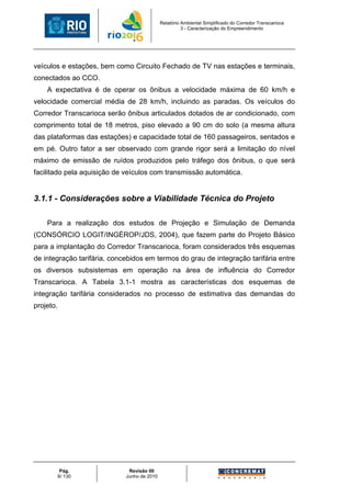 Relatório Ambiental Simplificado do Corredor Transcarioca
                                                       3 - Caracterização do Empreendimento




veículos e estações, bem como Circuito Fechado de TV nas estações e terminais,
conectados ao CCO.
    A expectativa é de operar os ônibus a velocidade máxima de 60 km/h e
velocidade comercial média de 28 km/h, incluindo as paradas. Os veículos do
Corredor Transcarioca serão ônibus articulados dotados de ar condicionado, com
comprimento total de 18 metros, piso elevado a 90 cm do solo (a mesma altura
das plataformas das estações) e capacidade total de 160 passageiros, sentados e
em pé. Outro fator a ser observado com grande rigor será a limitação do nível
máximo de emissão de ruídos produzidos pelo tráfego dos ônibus, o que será
facilitado pela aquisição de veículos com transmissão automática.


3.1.1 - Considerações sobre a Viabilidade Técnica do Projeto

    Para a realização dos estudos de Projeção e Simulação de Demanda
(CONSÓRCIO LOGIT/INGÉROP/JDS, 2004), que fazem parte do Projeto Básico
para a implantação do Corredor Transcarioca, foram considerados três esquemas
de integração tarifária, concebidos em termos do grau de integração tarifária entre
os diversos subsistemas em operação na área de influência do Corredor
Transcarioca. A Tabela 3.1-1 mostra as características dos esquemas de
integração tarifária considerados no processo de estimativa das demandas do
projeto.




            Pág.              Revisão 00
           6/ 130            Junho de 2010
 