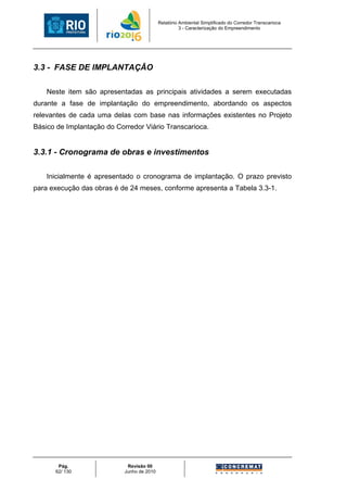 Relatório Ambiental Simplificado do Corredor Transcarioca
                                                      3 - Caracterização do Empreendimento




3.3 - FASE DE IMPLANTAÇÃO

    Neste item são apresentadas as principais atividades a serem executadas
durante a fase de implantação do empreendimento, abordando os aspectos
relevantes de cada uma delas com base nas informações existentes no Projeto
Básico de Implantação do Corredor Viário Transcarioca.


3.3.1 - Cronograma de obras e investimentos

    Inicialmente é apresentado o cronograma de implantação. O prazo previsto
para execução das obras é de 24 meses, conforme apresenta a Tabela 3.3-1.




       Pág.                  Revisão 00
      62/ 130               Junho de 2010
 