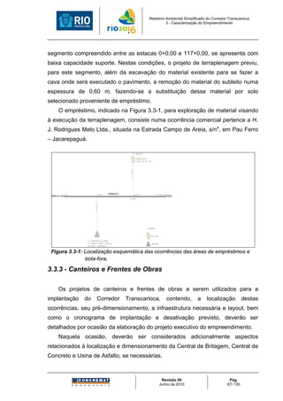 Relatório Ambiental Simplificado do Corredor Transcarioca
                                                                                                                 3 - Caracterização do Empreendimento




segmento compreendido entre as estacas 0+0,00 e 117+0,00, se apresenta com
baixa capacidade suporte. Nestas condições, o projeto de terraplenagem previu,
para este segmento, além da escavação do material existente para se fazer a
cava onde será executado o pavimento, a remoção do material do subleito numa
espessura de 0,60 m, fazendo-se a substituição desse material por solo
selecionado proveniente de empréstimo.
         O empréstimo, indicado na Figura 3.3-1, para exploração de material visando
à execução da terraplenagem, consiste numa ocorrência comercial pertence a H.
J. Rodrigues Melo Ltda., situada na Estrada Campo de Areia, s/no, em Pau Ferro
– Jacarepaguá.

                                                                                  BF (GRAMACHO)

                                                                                      RODOVIA BR-040
                                                                                      ACESSO PELO KM 118,5
                                                                         d=16km




                                              EST.610
                                                        CORREDOR T5                EST.1192                       EST.1393+3,134
 BARRA DA TIJUCA EST.0                                                                                                             PENHA
                                                                       AV. MERITI
                                    d=3,7km




                                                                                                    CONVENÇÕES:



                                                                                                         BOTA FORA

                          E=1 (EMPRÉSTIMO SELECIONADO)
                          H.J. RODRIGUES CAMPO DE AREIA S/N                                              EMPRÉSTIMO
                          PAU FERRO - JACAREPAGUA


 Figura 3.3-1: Localização esquemática das ocorrências das áreas de empréstimos e
               bota-fora.

3.3.3 - Canteiros e Frentes de Obras

         Os projetos de canteiros e frentes de obras a serem utilizados para a
implantação              do               Corredor                    Transcarioca,                                            contendo,   a   localização      destas
ocorrências, seu pré-dimensionamento, a infraestrutura necessária e layout, bem
como o cronograma de implantação e desativação previsto, deverão ser
detalhados por ocasião da elaboração do projeto executivo do empreendimento.
         Naquela ocasião, deverão ser considerados adicionalmente aspectos
relacionados à localização e dimensionamento da Central de Britagem, Central de
Concreto e Usina de Asfalto, se necessárias.



                                                                                                                       Revisão 00                      Pág.
                                                                                                                      Junho de 2010                   67/ 130
 