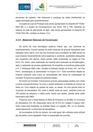 Relatório Ambiental Simplificado do Corredor Transcarioca
                                                  3 - Caracterização do Empreendimento




elementos de cadastro, não indicavam a presença de redes interferentes na
região abrangida pelo empreendimento.
    O projeto da Laje de Proteção está sendo apresentado no desenho Nº T5-80–
0001–DE e o projeto de remanejamento das torres T35 e T36, referente ao
sistema de rede de alta tensão da light, esta sendo apresentado no desenho Nº
T5-80-1001-DE, contidos no Anexo 3.3-4


3.3.5 - Materiais Naturais de Construção

    Do ponto de vista tecnológico pode-se indicar que, nas cercanias do
empreendimento, ocorrem jazidas de solos residuais de gnaisse adequados para
utilização como aterro, uma vez que fornecem bons resultados de CBR devido às
suas texturas essencialmente areno-argilosas e, portando, qualidades adequadas
aos propósitos dos aterros. Estas jazidas estão localizadas na região do Pau
Ferro, RJ. Assim, para exploração de material para execução da terraplenagem,
após a realização de ensaios geotécnicos, foi escolhida a ocorrência pertencente
a H. J. Rodrigues Melo Ltda., situada na Estrada Campo de Areia, s/no, em Pau
Ferro, Jacarepaguá, já apresentado na Figura 3.3-1. Esta ocorrência dispõe de
material suficiente para suprir as necessidades das obras de implantação do
Corredor Transcarioca objeto do presente projeto.
    No trecho do Corredor Transcarioca já foram pesquisadas jazidas com vistas
a outros empreendimentos, tal como a jazida localizada na Estrada de Campo de
Areia s/n. Com relação às jazidas de areia, ou areais, há uma grande área no
município de Seropédica, RJ, onde é obtida “areia de cava”, existindo cerca de
100 jazidas de pequeno e médio porte, sendo que destes, grande parte estão
licenciados pelo INEA.
    Podemos citar o Areal Maripá na Reta de Piranema ou RJ-099, no município
de Seropédica, Km 49, distanciado cerca de 55 Km em relação à estaca 0,00.
Outro areal está localizado na Estrada Dique ou Ligação 189, no rio Guandu,
Jardim Maracanã, no Município de Seropédica.
    As concreteiras do Rio de Janeiro, de modo geral, têm utilizado areia artificial
(pó de pedra), como agregado miúdo na preparação de concreto.




                                              Revisão 00                             Pág.
                                             Junho de 2010                          69/ 130
 
