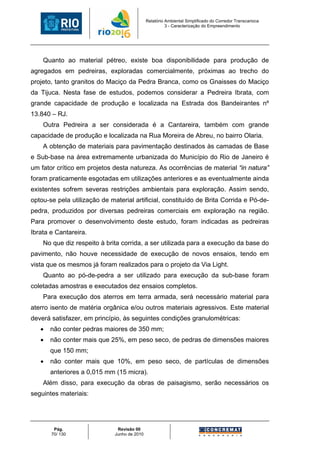 Relatório Ambiental Simplificado do Corredor Transcarioca
                                                        3 - Caracterização do Empreendimento




    Quanto ao material pétreo, existe boa disponibilidade para produção de
agregados em pedreiras, exploradas comercialmente, próximas ao trecho do
projeto, tanto granitos do Maciço da Pedra Branca, como os Gnaisses do Maciço
da Tijuca. Nesta fase de estudos, podemos considerar a Pedreira Ibrata, com
grande capacidade de produção e localizada na Estrada dos Bandeirantes nº
13.840 – RJ.
    Outra Pedreira a ser considerada é a Cantareira, também com grande
capacidade de produção e localizada na Rua Moreira de Abreu, no bairro Olaria.
    A obtenção de materiais para pavimentação destinados às camadas de Base
e Sub-base na área extremamente urbanizada do Município do Rio de Janeiro é
um fator crítico em projetos desta natureza. As ocorrências de material “in natura”
foram praticamente esgotadas em utilizações anteriores e as eventualmente ainda
existentes sofrem severas restrições ambientais para exploração. Assim sendo,
optou-se pela utilização de material artificial, constituído de Brita Corrida e Pó-de-
pedra, produzidos por diversas pedreiras comerciais em exploração na região.
Para promover o desenvolvimento deste estudo, foram indicadas as pedreiras
Ibrata e Cantareira.
    No que diz respeito à brita corrida, a ser utilizada para a execução da base do
pavimento, não houve necessidade de execução de novos ensaios, tendo em
vista que os mesmos já foram realizados para o projeto da Via Light.
    Quanto ao pó-de-pedra a ser utilizado para execução da sub-base foram
coletadas amostras e executados dez ensaios completos.
    Para execução dos aterros em terra armada, será necessário material para
aterro isento de matéria orgânica e/ou outros materiais agressivos. Este material
deverá satisfazer, em princípio, às seguintes condições granulométricas:
   •   não conter pedras maiores de 350 mm;
   •   não conter mais que 25%, em peso seco, de pedras de dimensões maiores
       que 150 mm;
   •   não conter mais que 10%, em peso seco, de partículas de dimensões
       anteriores a 0,015 mm (15 micra).
    Além disso, para execução da obras de paisagismo, serão necessários os
seguintes materiais:




        Pág.                   Revisão 00
       70/ 130                Junho de 2010
 