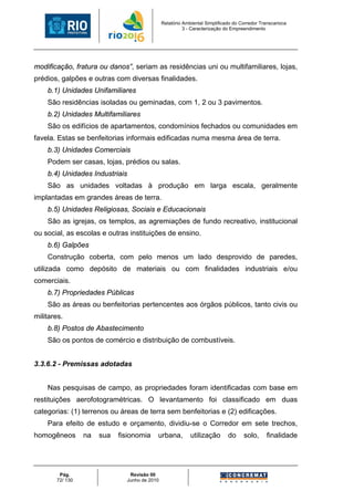 Relatório Ambiental Simplificado do Corredor Transcarioca
                                                        3 - Caracterização do Empreendimento




modificação, fratura ou danos”, seriam as residências uni ou multifamiliares, lojas,
prédios, galpões e outras com diversas finalidades.
    b.1) Unidades Unifamiliares
    São residências isoladas ou geminadas, com 1, 2 ou 3 pavimentos.
    b.2) Unidades Multifamiliares
    São os edifícios de apartamentos, condomínios fechados ou comunidades em
favela. Estas se benfeitorias informais edificadas numa mesma área de terra.
    b.3) Unidades Comerciais
    Podem ser casas, lojas, prédios ou salas.
    b.4) Unidades Industriais
    São as unidades voltadas à produção em larga escala, geralmente
implantadas em grandes áreas de terra.
    b.5) Unidades Religiosas, Sociais e Educacionais
    São as igrejas, os templos, as agremiações de fundo recreativo, institucional
ou social, as escolas e outras instituições de ensino.
    b.6) Galpões
    Construção coberta, com pelo menos um lado desprovido de paredes,
utilizada como depósito de materiais ou com finalidades industriais e/ou
comerciais.
    b.7) Propriedades Públicas
    São as áreas ou benfeitorias pertencentes aos órgãos públicos, tanto civis ou
militares.
    b.8) Postos de Abastecimento
    São os pontos de comércio e distribuição de combustíveis.


3.3.6.2 - Premissas adotadas


    Nas pesquisas de campo, as propriedades foram identificadas com base em
restituições aerofotogramétricas. O levantamento foi classificado em duas
categorias: (1) terrenos ou áreas de terra sem benfeitorias e (2) edificações.
    Para efeito de estudo e orçamento, dividiu-se o Corredor em sete trechos,
homogêneos       na   sua   fisionomia    urbana,          utilização       do     solo,      finalidade




        Pág.                   Revisão 00
       72/ 130                Junho de 2010
 