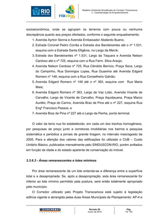 Relatório Ambiental Simplificado do Corredor Transcarioca
                                                3 - Caracterização do Empreendimento




socioeconômica, onde se agrupam os terrenos com pouca ou nenhuma
discrepância quanto aos preços ofertados, conforme o seguinte enquadramento:
    1. Avenida Ayrton Senna e Avenida Embaixador Abelardo Bueno;
    2. Estrada Coronel Pedro Corrêa e Estrada dos Bandeirantes até o nº 1.531,
      esquina com a Estrada Santa Efigênia, no Largo da Merck;
    3. Estrada dos Bandeirantes nº 1.531, Largo da Taquara e Avenida Nelson
      Cardoso até o nº 725, esquina com a Rua Farm. Silva Araújo;
    4. Avenida Nelson Cardoso nº 725, Rua Cândido Benício, Praça Seca, Largo
      do Campinho, Rua Domingos Lopes, Rua Guaxima até Avenida Edgard
      Romero nº 148, esquina com a Rua Conselheiro Galvão;
    5. Avenida Edgard Romero nº 148 até o nº 363, esquina com Rua Maria
      Maia;
    6. Avenida Edgard Romero nº 363, Largo de Vaz Lobo, Avenida Vicente de
      Carvalho, Largo de Vicente de Carvalho, Praça Aquidauana, Praça Marco
      Aurélio, Praça do Carmo, Avenida Braz de Pina até o nº 227, esquina Rua
      Engº Francisco Passos; e
    7. Avenida Braz de Pina nº 227 até o Largo da Penha, ponto terminal.


    O valor da terra nua foi estabelecido, em cada um dos trechos homogêneos,
por pesquisas de preço junto a corretoras imobiliárias nos bairros e pesquisa
sistemática e periódica a jornais de grande tiragem, no intervalo maio/agosto de
2005. Para a aferição dos valores das edificações foi utilizado o CUB – Custo
Unitário Básico, publicados mensalmente pelo SINDUSCON-RIO, porém aviltados
em função da idade e do estado aparente de conservação do imóvel.


3.3.6.3 - Áreas remanescentes e lotes mínimos


    Por área remanescente de um lote entenda-se a diferença entre a superfície
total e a desapropriada. Se, após a desapropriação, esta área remanescente for
inferior ao lote mínimo permitido pela postura, será então totalmente apropriado
pelo município.
    O Corredor utilizado pelo Projeto Transcarioca está sujeito à legislação
edilícia vigente e abrangida pelas duas Áreas Municipais de Planejamento: AP-4 e


                                            Revisão 00                             Pág.
                                           Junho de 2010                          73/ 130
 