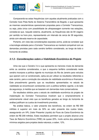 Relatório Ambiental Simplificado do Corredor Transcarioca
                                                       3 - Caracterização do Empreendimento




    Comparando-se estas frequências com aquelas atualmente praticadas com o
Corredor Auto Pista Norte do Sistema Transmilênio de Bogotá, o qual apresenta
as mesmas características operacionais propostas para o Corredor Transcarioca,
ou seja, pista única com possibilidade de ultrapassagem somente nas estações,
constata-se que, naquele sistema, atualmente, as frequências são de 94 viagens
por sentido na hora pico, representando um intervalo de cerca de 38 segundos,
ainda com elevada reserva de capacidade.
    Portanto, em vista das considerações expostas acima, pode-se constatar que
a tecnologia adotada para o Corredor Transcarioca se manterá compatível com as
demandas previstas para cada cenário tarifário considerado, ao longo de todo o
horizonte de análise.


3.1.2 - Considerações sobre a Viabilidade Econômica do Projeto

    Uma vez que o Cenário 3 é o que apresenta os menores níveis de demanda
entre os cenários considerados, e que o esquema tarifário considerado neste
cenário incorpora a política vigente no município do Rio de Janeiro para veículos
que operam com ar condicionado, optou-se por utilizar os resultados referentes a
este cenário, para a condução dos estudos de viabilidade econômica e financeira.
Este procedimento garantiu que os resultados apresentados no estudo de
viabilidade se encontravam condizentes com a política tarifária vigente, e do lado
da segurança, à medida que se baseiam em demandas mais conservadoras.
    Os resultados obtidos para o estudo de viabilidade econômica do projeto de
implantação do Corredor Transcarioca mostram que o empreendimento é
extremamente viável visto que os benefícios gerados ao longo do horizonte de
análise justificam os custos de investimento previstos.
    Na análise básica, o valor presente dos benefícios, da ordem de R$ 589
milhões é superior em mais de 50% ao valor presente dos custos totais,
assegurando um VPL (Valor Presente Líquido) do Fluxo de Caixa Econômico da
ordem de R$ 208 milhões. Estes resultados permitem que o projeto alcance uma
Taxa de Retorno Econômica (TIRE) de quase 20%, muito acima dos patamares
mínimos exigidos para projetos desta natureza, a saber, 12%.




        Pág.                  Revisão 00
       8/ 130                Junho de 2010
 