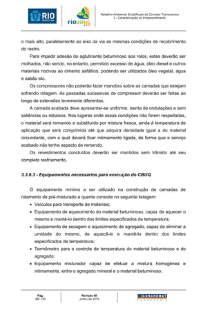 Relatório Ambiental Simplificado do Corredor Transcarioca
                                                      3 - Caracterização do Empreendimento




o mais alto, paralelamente ao eixo da via as mesmas condições de recobrimento
do rastro.
    Para impedir adesão do aglutinante betuminoso aos rolos, estes deverão ser
molhados, não sendo, no entanto, permitido excesso de água, óleo diesel e outros
materiais nocivos ao cimento asfáltico, podendo ser utilizados óleo vegetal, água
e sabão etc.
    Os compressores não poderão fazer manobra sobre as camadas que estejam
sofrendo rolagem. As passadas sucessivas de compressor deverão ser feitas ao
longo de extensões levemente diferentes.
    A camada acabada deve apresentar-se uniforme, isenta de ondulações e sem
saliências ou rebaixos. Nos lugares onde essas condições não forem respeitadas,
o material será removido e substituído por mistura fresca, ainda à temperatura de
aplicação que será comprimida até que adquira densidade igual a do material
circundante, com o qual deverá ficar intimamente ligada, de forma que o serviço
acabado não tenha aspecto de remendo.
    Os revestimentos concluídos deverão ser mantidos sem trânsito até seu
completo resfriamento.


3.3.8.3 - Equipamentos necessários para execução do CBUQ


    O equipamento mínimo a ser utilizado na construção de camadas de
rolamento de pré-misturado a quente consiste no seguinte listagem:
    • Veículos para transporte de materiais;
    • Equipamento de aquecimento do material betuminoso, capaz de aquecer o
       mesmo e mantê-lo dentro dos limites especificados de temperatura;
    • Equipamento de secagem e aquecimento de agregado, capaz de eliminar a
       umidade do mesmo, de aquecê-lo e mantê-lo dentro dos limites
       especificados de temperatura;
    • Termômetro para o controle de temperatura do material betuminoso e do
       agregado;
    • Equipamento misturador capaz de efetuar a mistura homogênea e
       intimamente, entre o agregado mineral e o material betuminoso;




        Pág.                 Revisão 00
       86/ 130              Junho de 2010
 