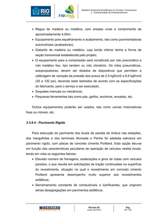 Relatório Ambiental Simplificado do Corredor Transcarioca
                                                 3 - Caracterização do Empreendimento




    • Régua de madeira ou metálica, com arestas vivas e comprimento de
      aproximadamente 4,00m;
    • Equipamento para espalhamento e acabamento, tais como pavimentadoras
      automotrizes (acabadoras);
    • Gabarito de madeira ou metálico, cuja borda inferior tenha a forma de
      seção transversal estabelecida pelo projeto;
    • O equipamento para a compressão será constituído por rolo pneumático e
      rolo metálico liso, tipo tandem ou rolo vibratório. Os rolos pneumáticos,
      autopropulsores, devem ser dotados de dispositivos que permitam a
      calibragem de variação da pressão dos pneus de 2,5 kgf/cm2 a 8,4 kgf/cm2
      (35 a 120 psi), devendo estar lastrados de acordo com as especificações
      do fabricante, para o serviço a ser executado;
    • Soquetes manuais ou mecânicos;
    • Pequenas ferramentas tais como pás, garfos, ancinhos, enxadas, etc.


    Outros equipamentos poderão ser usados, tais como usinas misturadoras
fixas ou móveis, etc.


3.3.8.4 - Pavimento Rígido


    Para execução do pavimento dos locais de parada de ônibus nas estações,
dos mergulhões e dos terminais Alvorada e Penha foi adotada estrutura em
pavimento rígido, com placas de concreto cimento Portland. Esta opção deu-se
em função das características peculiares de operação de veículos nestes locais,
tendo em vista os seguintes fatores:
    • Elevado número de frenagens, acelerações e giros de rodas com veículos
      parados, o que resulta em solicitações de tração continuadas na superfície
      do revestimento, situação na qual o revestimento em concreto cimento
      Portland apresenta desempenho muito superior aos revestimentos
      asfálticos;
    • Derramamento constante de combustíveis e lubrificantes, que originam
      sérias desagregações em pavimentos asfálticos.




                                             Revisão 00                             Pág.
                                            Junho de 2010                          87/ 130
 