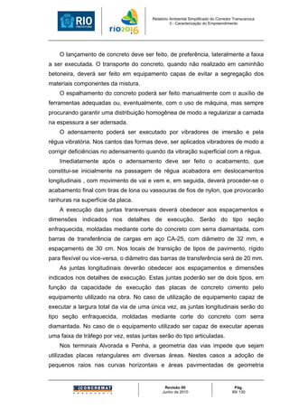 Relatório Ambiental Simplificado do Corredor Transcarioca
                                                  3 - Caracterização do Empreendimento




    O lançamento de concreto deve ser feito, de preferência, lateralmente a faixa
a ser executada. O transporte do concreto, quando não realizado em caminhão
betoneira, deverá ser feito em equipamento capas de evitar a segregação dos
materiais componentes da mistura.
    O espalhamento do concreto poderá ser feito manualmente com o auxílio de
ferramentas adequadas ou, eventualmente, com o uso de máquina, mas sempre
procurando garantir uma distribuição homogênea de modo a regularizar a camada
na espessura a ser adensada.
    O adensamento poderá ser executado por vibradores de imersão e pela
régua vibratória. Nos cantos das formas deve, ser aplicados vibradores de modo a
corrigir deficiências no adensamento quando da vibração superficial com a régua.
    Imediatamente após o adensamento deve ser feito o acabamento, que
constitui-se inicialmente na passagem de régua acabadora em deslocamentos
longitudinais , com movimento de vai e vem e, em seguida, deverá proceder-se o
acabamento final com tiras de lona ou vassouras de fios de nylon, que provocarão
ranhuras na superfície da placa.
    A execução das juntas transversais deverá obedecer aos espaçamentos e
dimensões indicados nos detalhes de execução. Serão do tipo seção
enfraquecida, moldadas mediante corte do concreto com serra diamantada, com
barras de transferência de cargas em aço CA-25, com diâmetro de 32 mm, e
espaçamento de 30 cm. Nos locais de transição de tipos de pavimento, rígido
para flexível ou vice-versa, o diâmetro das barras de transferência será de 20 mm.
    As juntas longitudinais deverão obedecer aos espaçamentos e dimensões
indicados nos detalhes de execução. Estas juntas poderão ser de dois tipos, em
função da capacidade de execução das placas de concreto cimento pelo
equipamento utilizado na obra. No caso de utilização de equipamento capaz de
executar a largura total da via de uma única vez, as juntas longitudinais serão do
tipo seção enfraquecida, moldadas mediante corte do concreto com serra
diamantada. No caso de o equipamento utilizado ser capaz de executar apenas
uma faixa de tráfego por vez, estas juntas serão do tipo articuladas.
    Nos terminais Alvorada e Penha, a geometria das vias impede que sejam
utilizadas placas retangulares em diversas áreas. Nestes casos a adoção de
pequenos raios nas curvas horizontais e áreas pavimentadas de geometria


                                              Revisão 00                             Pág.
                                             Junho de 2010                          89/ 130
 