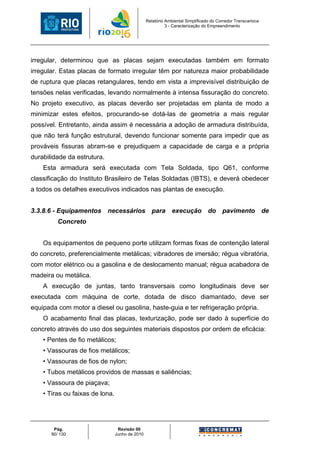 Relatório Ambiental Simplificado do Corredor Transcarioca
                                                           3 - Caracterização do Empreendimento




irregular, determinou que as placas sejam executadas também em formato
irregular. Estas placas de formato irregular têm por natureza maior probabilidade
de ruptura que placas retangulares, tendo em vista a imprevisível distribuição de
tensões nelas verificadas, levando normalmente à intensa fissuração do concreto.
No projeto executivo, as placas deverão ser projetadas em planta de modo a
minimizar estes efeitos, procurando-se dotá-las de geometria a mais regular
possível. Entretanto, ainda assim é necessária a adoção de armadura distribuída,
que não terá função estrutural, devendo funcionar somente para impedir que as
prováveis fissuras abram-se e prejudiquem a capacidade de carga e a própria
durabilidade da estrutura.
    Esta armadura será executada com Tela Soldada, tipo Q61, conforme
classificação do Instituto Brasileiro de Telas Soldadas (IBTS), e deverá obedecer
a todos os detalhes executivos indicados nas plantas de execução.


3.3.8.6 - Equipamentos necessários para execução do                                    pavimento de
          Concreto


    Os equipamentos de pequeno porte utilizam formas fixas de contenção lateral
do concreto, preferencialmente metálicas; vibradores de imersão; régua vibratória,
com motor elétrico ou a gasolina e de deslocamento manual; régua acabadora de
madeira ou metálica.
    A execução de juntas, tanto transversais como longitudinais deve ser
executada com máquina de corte, dotada de disco diamantado, deve ser
equipada com motor a diesel ou gasolina, haste-guia e ter refrigeração própria.
    O acabamento final das placas, texturização, pode ser dado à superfície do
concreto através do uso dos seguintes materiais dispostos por ordem de eficácia:
    • Pentes de fio metálicos;
    • Vassouras de fios metálicos;
    • Vassouras de fios de nylon;
    • Tubos metálicos providos de massas e saliências;
    • Vassoura de piaçava;
    • Tiras ou faixas de lona.




        Pág.                      Revisão 00
       90/ 130                   Junho de 2010
 
