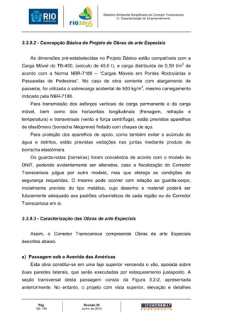 Relatório Ambiental Simplificado do Corredor Transcarioca
                                                          3 - Caracterização do Empreendimento




3.3.9.2 - Concepção Básica do Projeto de Obras de arte Especiais


    As dimensões pré-estabelecidas no Projeto Básico estão compatíveis com a
Carga Móvel do TB-450, (veículo de 45,0 t), e carga distribuída de 0,50 t/m2 de
acordo com a Norma NBR-7188 – “Cargas Móveis em Pontes Rodoviárias e
Passarelas de Pedestres”. No caso de obra somente com alargamento de
passeios, foi utilizada a sobrecarga acidental de 500 kg/m2, mesmo carregamento
indicado pela NBR-7188.
    Para transmissão dos esforços verticais de carga permanente e da carga
móvel,     bem     como   dos   horizontais         longitudinais        (frenagem,         retração        e
temperatura) e transversais (vento e força centrífuga), estão previstos aparelhos
de elastômero (borracha Neoprene) fretado com chapas de aço.
    Para proteção dos aparelhos de apoio, como também evitar o acúmulo de
água e detritos, estão previstas vedações nas juntas mediante produto de
borracha elastômera.
    Os guarda-rodas (barreiras) foram concebidos de acordo com o modelo do
DNIT, podendo evidentemente ser alterados, caso a fiscalização do Corredor
Transcarioca julgue por outro modelo, mas que ofereça as condições de
segurança requeridas. O mesmo pode ocorrer com relação ao guarda-corpo,
inicialmente previsto do tipo metálico, cujo desenho e material poderá ser
futuramente adequado aos padrões urbanísticos de cada região ou do Corredor
Transcarioca em si.


3.3.9.3 - Caracterização das Obras de arte Especiais


    Assim, o Corredor Transcarioca compreende Obras de arte Especiais
descritas abaixo.


a) Passagem sob a Avenida das Américas
    Esta obra constitui-se em uma laje superior vencendo o vão, apoiada sobre
duas paredes laterais, que serão executadas por estaqueamento justaposto. A
seção transversal desta passagem consta da Figura 3.2-2, apresentada
anteriormente. No entanto, o projeto com vista superior, elevação e detalhes


          Pág.                   Revisão 00
         92/ 130                Junho de 2010
 