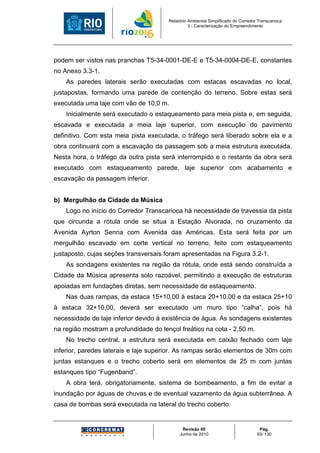 Relatório Ambiental Simplificado do Corredor Transcarioca
                                                 3 - Caracterização do Empreendimento




podem ser vistos nas pranchas T5-34-0001-DE-E e T5-34-0004-DE-E, constantes
no Anexo 3.3-1.
    As paredes laterais serão executadas com estacas escavadas no local,
justapostas, formando uma parede de contenção do terreno. Sobre estas será
executada uma laje com vão de 10,0 m.
    Inicialmente será executado o estaqueamento para meia pista e, em seguida,
escavada e executada a meia laje superior, com execução do pavimento
definitivo. Com esta meia pista executada, o tráfego será liberado sobre ela e a
obra continuará com a escavação da passagem sob a meia estrutura executada.
Nesta hora, o tráfego da outra pista será interrompido e o restante da obra será
executado com estaqueamento parede, laje superior com acabamento e
escavação da passagem inferior.


b) Mergulhão da Cidade da Música
    Logo no início do Corredor Transcarioca há necessidade de travessia da pista
que circunda a rótula onde se situa a Estação Alvorada, no cruzamento da
Avenida Ayrton Senna com Avenida das Américas. Esta será feita por um
mergulhão escavado em corte vertical no terreno, feito com estaqueamento
justaposto, cujas seções transversais foram apresentadas na Figura 3.2-1.
    As sondagens existentes na região da rótula, onde está sendo construída a
Cidade da Música apresenta solo razoável, permitindo a execução de estruturas
apoiadas em fundações diretas, sem necessidade de estaqueamento.
    Nas duas rampas, da estaca 15+10,00 à estaca 20+10.00 e da estaca 25+10
à estaca 32+10,00, deverá ser executado um muro tipo “calha”, pois há
necessidade de laje inferior devido à existência de água. As sondagens existentes
na região mostram a profundidade do lençol freático na cota - 2,50 m.
    No trecho central, a estrutura será executada em caixão fechado com laje
inferior, paredes laterais e laje superior. As rampas serão elementos de 30m com
juntas estanques e o trecho coberto será em elementos de 25 m com juntas
estanques tipo “Fugenband”.
    A obra terá, obrigatoriamente, sistema de bombeamento, a fim de evitar a
inundação por águas de chuvas e de eventual vazamento da água subterrânea. A
casa de bombas será executada na lateral do trecho coberto.


                                             Revisão 00                             Pág.
                                            Junho de 2010                          93/ 130
 