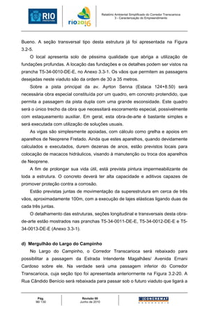 Relatório Ambiental Simplificado do Corredor Transcarioca
                                                      3 - Caracterização do Empreendimento




Bueno. A seção transversal tipo desta estrutura já foi apresentada na Figura
3.2-5.
    O local apresenta solo de péssima qualidade que abriga a utilização de
fundações profundas. A locação das fundações e os detalhes podem ser vistos na
prancha T5-34-0010-DE-E, no Anexo 3.3-1. Os vãos que permitem as passagens
desejadas neste viaduto são da ordem de 30 a 35 metros.
    Sobre a pista principal da av. Ayrton Senna (Estaca 124+8.50) será
necessária obra especial constituída por um quadro, em concreto protendido, que
permita a passagem da pista dupla com uma grande esconsidade. Este quadro
será o único trecho da obra que necessitará escoramento especial, possivelmente
com estaqueamento auxiliar. Em geral, esta obra-de-arte é bastante simples e
será executada com utilização de soluções usuais.
    As vigas são simplesmente apoiadas, com cálculo como grelha e apoios em
aparelhos de Neoprene Fretado. Ainda que estes aparelhos, quando devidamente
calculados e executados, durem dezenas de anos, estão previstos locais para
colocação de macacos hidráulicos, visando à manutenção ou troca dos aparelhos
de Neoprene.
    A fim de prolongar sua vida útil, está prevista pintura impermeabilizante de
toda a estrutura. O concreto deverá ter alta capacidade e aditivos capazes de
promover proteção contra a corrosão.
    Estão previstas juntas de movimentação da superestrutura em cerca de três
vãos, aproximadamente 100m, com a execução de lajes elásticas ligando duas de
cada três juntas.
    O detalhamento das estruturas, seções longitudinal e transversais desta obra-
de-arte estão mostrados nas pranchas T5-34-0011-DE-E, T5-34-0012-DE-E e T5-
34-0013-DE-E (Anexo 3.3-1).


d) Mergulhão do Largo do Campinho
    No Largo do Campinho, o Corredor Transcarioca será rebaixado para
possibilitar a passagem da Estrada Intendente Magalhães/ Avenida Ernani
Cardoso sobre ele. Na verdade será uma passagem inferior do Corredor
Transcarioca, cuja seção tipo foi apresentada anteriormente na Figura 3.2-20. A
Rua Cândido Benício será rebaixada para passar sob o futuro viaduto que ligará a


          Pág.               Revisão 00
         96/ 130            Junho de 2010
 