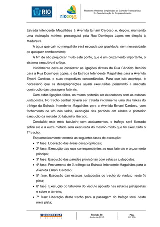 Relatório Ambiental Simplificado do Corredor Transcarioca
                                                3 - Caracterização do Empreendimento




Estrada Intendente Magalhães à Avenida Ernani Cardoso e, depois, mantendo
uma inclinação mínima, prosseguirá pela Rua Domingos Lopes em direção à
Madureira.
    A água que cair no mergulhão será escoada por gravidade, sem necessidade
de qualquer bombeamento.
    A fim de não prejudicar muito este ponto, que é um cruzamento importante, o
sistema executivo é crítico.
    Inicialmente deve-se conservar as ligações diretas da Rua Cândido Benício
para a Rua Domingos Lopes, e da Estrada Intendente Magalhães para a Avenida
Ernani Cardoso, e suas respectivas concordâncias. Para que isto aconteça, é
necessário que as desapropriações sejam executadas permitindo a imediata
construção das passagens laterais.
    Com estas ligações feitas, os muros poderão ser executados com as estacas
justapostas. No trecho central deverá ser tratada inicialmente uma das faixas do
tráfego da Estrada Intendente Magalhães para a Avenida Ernani Cardoso, com
fechamento de um dos lados, execução das paredes em estaca e posterior
execução da metade do tabuleiro liberado.
    Concluído este meio tabuleiro com acabamentos, o tráfego será liberado
sobre ele e a outra metade será executada do mesmo modo que foi executado o
1º trecho.
    Esquematicamente teremos as seguintes fases de execução:
    • 1ª fase: Liberação das áreas desapropriadas;
    • 2ª fase: Execução das ruas correspondentes as ruas laterais e cruzamento
      principal;
    • 3ª fase: Execução das paredes provisórias com estacas justapostas;
    • 4ª fase: Fechamento de ½ tráfego da Estrada Intendente Magalhães para a
      Avenida Ernani Cardoso;
    • 5ª fase: Execução das estacas justapostas do trecho do viaduto nesta ½
      pista;
    • 6ª fase: Execução do tabuleiro do viaduto apoiado nas estacas justapostas
      e sobre o terreno;
    • 7ª fase: Liberação deste trecho para a passagem do tráfego local nesta
      meia pista;


                                             Revisão 00                            Pág.
                                            Junho de 2010                         97/ 130
 