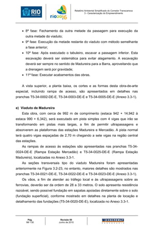 Relatório Ambiental Simplificado do Corredor Transcarioca
                                                      3 - Caracterização do Empreendimento




    • 8ª fase: Fechamento da outra metade da passagem para execução da
      outra metade do viaduto;
    • 9ª fase: Execução da metade restante do viaduto com método semelhante
      a fase anterior;
    • 10ª fase: Após executado o tabuleiro, escavar a passagem inferior. Esta
      escavação deverá ser sistemática para evitar alagamento. A escavação
      deverá ser sempre no sentido de Madureira para a Barra, aproveitando que
      a drenagem será por gravidade;
    • 11ª fase: Executar acabamentos das obras.


    A vista superior, a planta baixa, os cortes e as formas desta obra-de-arte
especial, incluindo rampa de acesso, são apresentados em detalhes nas
pranchas T5-34-0002-DE-E, T5-34-0003-DE-E e T5-34-0005-DE-E (Anexo 3.3-1).


e) Viaduto de Madureira
    Esta obra, com cerca de 992 m de comprimento (estaca 942 + 14,942 à
estaca 990 + 6,342), será executado em pista simples com 4 vigas que irão se
transformando em pistas mais largas, a fim de permitir ultrapassagens e
absorverem as plataformas das estações Madureira e Mercadão. A pista normal
terá quatro vigas espaçadas de 2,70 m chegando a sete vigas na região central
das estações.
    As rampas de acesso às estações são apresentadas nas pranchas T5-34-
0024-DE-E (Rampa Estação Mercadão) e T5-34-0025-DE-E (Rampa Estação
Madureira), localizadas no Anexo 3.3-1.
    As seções transversais tipo do viaduto Madureira foram apresentadas
anteriormente na Figura 3.2-23, no entanto, maiores detalhes são mostrados nas
pranchas T5-34-0021-DE-E, T5-34-0022-DE-E e T5-34-0023-DE-E (Anexo 3.3-1).
    Os vãos, a fim de atender ao tráfego local e às ultrapassagens sobre as
ferrovias, deverão ser da ordem de 28 a 33 metros. O solo apresenta resistência
razoável, sendo possível fundação em sapatas apoiadas diretamente sobre o solo
(fundação superficial), conforme mostrado em detalhes na planta de locação e
detalhamento das fundações (T5-34-0020-DE-E), localizada no Anexo 3.3-1.




       Pág.                  Revisão 00
      98/ 130               Junho de 2010
 