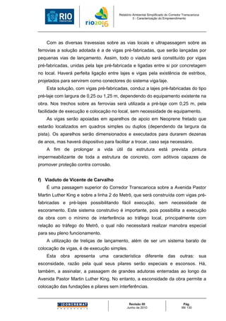 Relatório Ambiental Simplificado do Corredor Transcarioca
                                                  3 - Caracterização do Empreendimento




    Com as diversas travessias sobre as vias locais e ultrapassagem sobre as
ferrovias a solução adotada é a de vigas pré-fabricadas, que serão lançadas por
pequenas vias de lançamento. Assim, todo o viaduto será constituído por vigas
pré-fabricadas, unidas pela laje pré-fabricada e ligadas entre si por concretagem
no local. Haverá perfeita ligação entre lajes e vigas pela existência de estribos,
projetados para servirem como conectores do sistema viga/laje.
    Esta solução, com vigas pré-fabricadas, conduz a lajes pré-fabricadas do tipo
pré-laje com largura de 0,25 ou 1,25 m, dependendo do equipamento existente na
obra. Nos trechos sobre as ferrovias será utilizada a pré-laje com 0,25 m, pela
facilidade de execução e colocação no local, sem necessidade de equipamento.
    As vigas serão apoiadas em aparelhos de apoio em Neoprene fretado que
estarão localizados em quadros simples ou duplos (dependendo da largura da
pista). Os aparelhos serão dimensionados e executados para durarem dezenas
de anos, mas haverá dispositivo para facilitar a trocar, caso seja necessário.
    A fim de prolongar a vida útil da estrutura está prevista pintura
impermeabilizante de toda a estrutura de concreto, com aditivos capazes de
promover proteção contra corrosão.


f) Viaduto de Vicente de Carvalho
    É uma passagem superior do Corredor Transcarioca sobre a Avenida Pastor
Martin Luther King e sobre a linha 2 do Metrô, que será construída com vigas pré-
fabricadas e pré-lajes possibilitando fácil execução, sem necessidade de
escoramento. Este sistema construtivo é importante, pois possibilita a execução
da obra com o mínimo de interferência ao tráfego local, principalmente com
relação ao tráfego do Metrô, o qual não necessitará realizar manobra especial
para seu pleno funcionamento.
    A utilização de treliças de lançamento, além de ser um sistema barato de
colocação de vigas, é de execução simples.
    Esta   obra   apresenta   uma    característica       diferente       das      outras:      sua
esconsidade, razão pela qual seus pilares serão especiais e esconsos. Há,
também, a assinalar, a passagem de grandes adutoras enterradas ao longo da
Avenida Pastor Martin Luther King. No entanto, a esconsidade da obra permite a
colocação das fundações e pilares sem interferências.


                                              Revisão 00                             Pág.
                                             Junho de 2010                          99/ 130
 