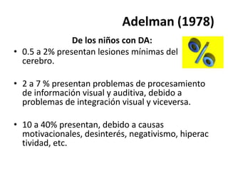 Adelman (1978)
De los niños con DA:
• 0.5 a 2% presentan lesiones mínimas del
cerebro.
• 2 a 7 % presentan problemas de procesamiento
de información visual y auditiva, debido a
problemas de integración visual y viceversa.
• 10 a 40% presentan, debido a causas
motivacionales, desinterés, negativismo, hiperac
tividad, etc.
 