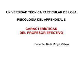 UNIVERSIDAD TÉCNICA PARTICULAR DE LOJA

     PSICOLOGÍA DEL APRENDIZAJE


          CARACTERÍSTICAS
       DEL PROFESOR EFECTIVO


               Docente: Ruth Minga Vallejo
 