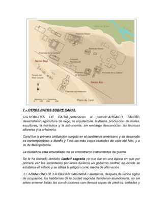 7 – OTROS DATOS SOBRE CARAL
Los HOMBRES DE CARAL pertenecen al periodo ARCAICO TARDÍO,
desarrollaron agricultura de riego, la arquitectura, textilería, producción de mates,
esculturas, la hidráulica y la astronomía; sin embargo desconocían las técnicas
alfareras y la orfebrería.
Caral fue la primera civilización surgida en el continente américano y su desarrollo
es contemporáneo a Menfis y Tinis las más viejas ciudades de valle del Nilo, y a
Ur de Mesopotamia.
La ciudad no esta amurallada, no se encontraron instrumentos de guerra.
Se le ha llamado también ciudad sagrada ya que fue en una época en que por
primera vez las sociedades peruanas tuvieron un gobierno central, en donde se
establece el estado y se utiliza la religión como medio de afirmación.
.EL ABANDONO DE LA CIUDAD SAGRADA Finalmente, después de varios siglos
de ocupación, los habitantes de la ciudad sagrada decidieron abandonarla, no sin
antes enterrar todas las construcciones con densas capas de piedras, cortadas y
 