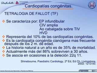 Cardiopatías congénitas.
 TETRALOGIA DE FALLOT (TF)

 Se caracteriza por: EP infundibular
                       CIV amplia
                       Ao cabalgada sobre TIV
                       HVD
 Representa del 10% de las cardiopatías congénitas.
 Es la cardiopatía congénita cianógena mas frecuente
 después de los 2 m. de edad.
 La historia natural a un año es de 35% de mortalidad.
 Actualmente más del 86% sobreviven a 30 años.
 Se asocia en ocasiones a la deleción 22q 11.
           Shinebourne. Paediatric Cardiology, 2ª Ed, Ed Ch. Livingstone,
                                                          2002: 1213-50.
 