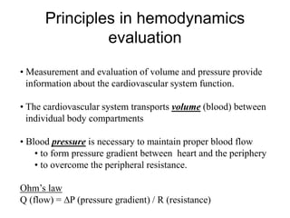 • Measurement and evaluation of volume and pressure provide
information about the cardiovascular system function.
• The cardiovascular system transports volume (blood) between
individual body compartments
• Blood pressure is necessary to maintain proper blood flow
• to form pressure gradient between heart and the periphery
• to overcome the peripheral resistance.
Ohm’s law
Q (flow) = P (pressure gradient) / R (resistance)
Principles in hemodynamics
evaluation
 