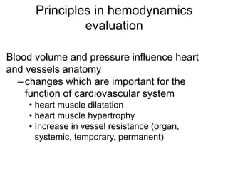 Principles in hemodynamics
evaluation
Blood volume and pressure influence heart
and vessels anatomy
–changes which are important for the
function of cardiovascular system
• heart muscle dilatation
• heart muscle hypertrophy
• Increase in vessel resistance (organ,
systemic, temporary, permanent)
 