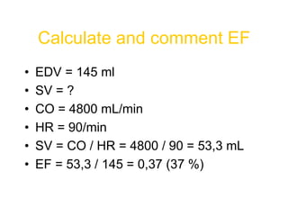 Calculate and comment EF
• EDV = 145 ml
• SV = ?
• CO = 4800 mL/min
• HR = 90/min
• SV = CO / HR = 4800 / 90 = 53,3 mL
• EF = 53,3 / 145 = 0,37 (37 %)
 