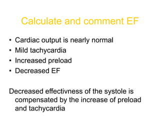 Calculate and comment EF
• Cardiac output is nearly normal
• Mild tachycardia
• Increased preload
• Decreased EF
Decreased effectivness of the systole is
compensated by the increase of preload
and tachycardia
 