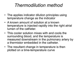 Thermodilution method
• The applies indicator dilution principles using
temperature change as the indicator
• A known amount of solution at a known
temperature is injected rapidly into the right atrial
lumen of the catheter.
• This cooler solution mixes with and cools the
surrounding blood, and the temperature is
measured downstream in the pulmonary artery by
a thermistor embedded in the catheter.
• The resultant change in temperature is then
plotted on a time-temperature curve
 