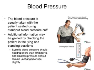Blood Pressure
• The blood pressure is
usually taken with the
patient seated using
standard blood pressure cuff
• Additional information may
be gained by checking the
patient in the lying and
standing positions
– Systolic blood pressure should
not drop more than 10 mm Hg,
and diastolic pressure should
remain unchanged or rise
slightly.
 