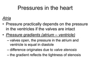 Pressures in the heart
Atria
• Pressure practically depends on the pressure
in the ventricles if the valves are intact
• Pressure gradients (atrium – ventricle)
– valves open, the pressure in the atrium and
ventricle is equal in diastole
– difference originates due to valve stenosis
– the gradient reflects the tightness of stenosis
 