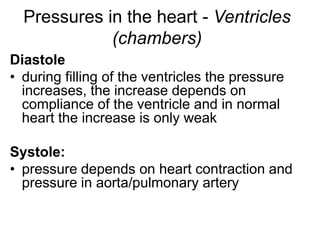 Pressures in the heart - Ventricles
(chambers)
Diastole
• during filling of the ventricles the pressure
increases, the increase depends on
compliance of the ventricle and in normal
heart the increase is only weak
Systole:
• pressure depends on heart contraction and
pressure in aorta/pulmonary artery
 