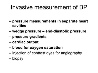 Invasive measurement of BP
– pressure measurements in separate heart
cavities
– wedge pressure – end-diastolic pressure
– pressure gradients
– cardiac output
– blood for oxygen saturation
– Injection of contrast dyes for angiography
– biopsy
 