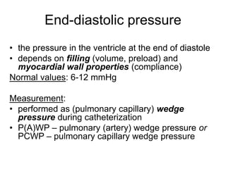 End-diastolic pressure
• the pressure in the ventricle at the end of diastole
• depends on filling (volume, preload) and
myocardial wall properties (compliance)
Normal values: 6-12 mmHg
Measurement:
• performed as (pulmonary capillary) wedge
pressure during catheterization
• P(A)WP – pulmonary (artery) wedge pressure or
PCWP – pulmonary capillary wedge pressure
 