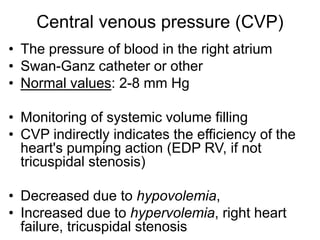 Central venous pressure (CVP)
• The pressure of blood in the right atrium
• Swan-Ganz catheter or other
• Normal values: 2-8 mm Hg
• Monitoring of systemic volume filling
• CVP indirectly indicates the efficiency of the
heart's pumping action (EDP RV, if not
tricuspidal stenosis)
• Decreased due to hypovolemia,
• Increased due to hypervolemia, right heart
failure, tricuspidal stenosis
 