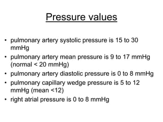 Pressure values
• pulmonary artery systolic pressure is 15 to 30
mmHg
• pulmonary artery mean pressure is 9 to 17 mmHg
(normal < 20 mmHg)
• pulmonary artery diastolic pressure is 0 to 8 mmHg
• pulmonary capillary wedge pressure is 5 to 12
mmHg (mean <12)
• right atrial pressure is 0 to 8 mmHg
 