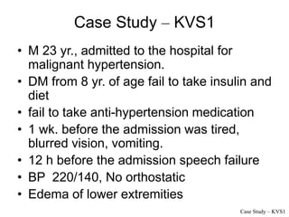Case Study – KVS1
• M 23 yr., admitted to the hospital for
malignant hypertension.
• DM from 8 yr. of age fail to take insulin and
diet
• fail to take anti-hypertension medication
• 1 wk. before the admission was tired,
blurred vision, vomiting.
• 12 h before the admission speech failure
• BP 220/140, No orthostatic
• Edema of lower extremities
Case Study – KVS1
 