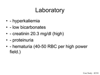 Laboratory
• - hyperkaliemia
• - low bicarbonates
• - creatinin 20.3 mg/dl (high)
• - proteinuria
• - hematuria (40-50 RBC per high power
field.)
Case Study – KVS1
 