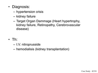 • Diagnosis:
– hypertension crisis
– kidney failure
– Target Organ Dammage (Heart hypertrophy,
kidney failure, Retinopathy, Cerebrovascular
disease)
• Th:
– I.V. nitroprusside
– hemodialisis (kidney transplantation)
Case Study – KVS1
 