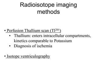 • Perfusion Thallium scan (Tl201)
• Thallium: enters intracellular compartments,
kinetics comparable to Potassium
• Diagnosis of ischemia
• Isotope ventriculography
Radioisotope imaging
methods
 