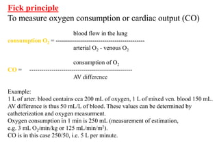Fick principle
To measure oxygen consumption or cardiac output (CO)
blood flow in the lung
consumption O2 = --------------------------------------------
arterial O2 - venous O2
consumption of O2
CO = ---------------------------------------------------
AV difference
Example:
1 L of arter. blood contains cca 200 mL of oxygen, 1 L of mixed ven. blood 150 mL.
AV difference is thus 50 mL/L of blood. These values can be determined by
catheterization and oxygen measurment.
Oxygen consumption in 1 min is 250 mL (measurement of estimation,
e.g. 3 mL O2/min/kg or 125 mL/min/m2).
CO is in this case 250/50, i.e. 5 L per minute.
 