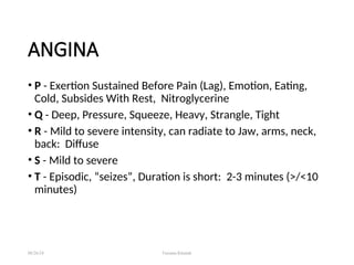 ANGINA
• P - Exertion Sustained Before Pain (Lag), Emotion, Eating,
Cold, Subsides With Rest, Nitroglycerine
• Q - Deep, Pressure, Squeeze, Heavy, Strangle, Tight
• R - Mild to severe intensity, can radiate to Jaw, arms, neck,
back: Diffuse
• S - Mild to severe
• T - Episodic, “seizes”, Duration is short: 2-3 minutes (>/<10
minutes)
08/26/24 Farzana Khattak
 