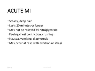 ACUTE MI
• Steady, deep pain
• Lasts 20 minutes or longer
• May not be relieved by nitroglycerine
• Feeling chest contriction, crushing
• Nausea, vomiting, diaphoresis
• May occur at rest, with exertion or stress
08/26/24 Farzana Khattak
 
