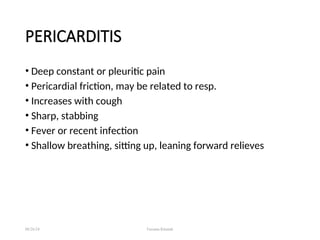 PERICARDITIS
• Deep constant or pleuritic pain
• Pericardial friction, may be related to resp.
• Increases with cough
• Sharp, stabbing
• Fever or recent infection
• Shallow breathing, sitting up, leaning forward relieves
08/26/24 Farzana Khattak
 